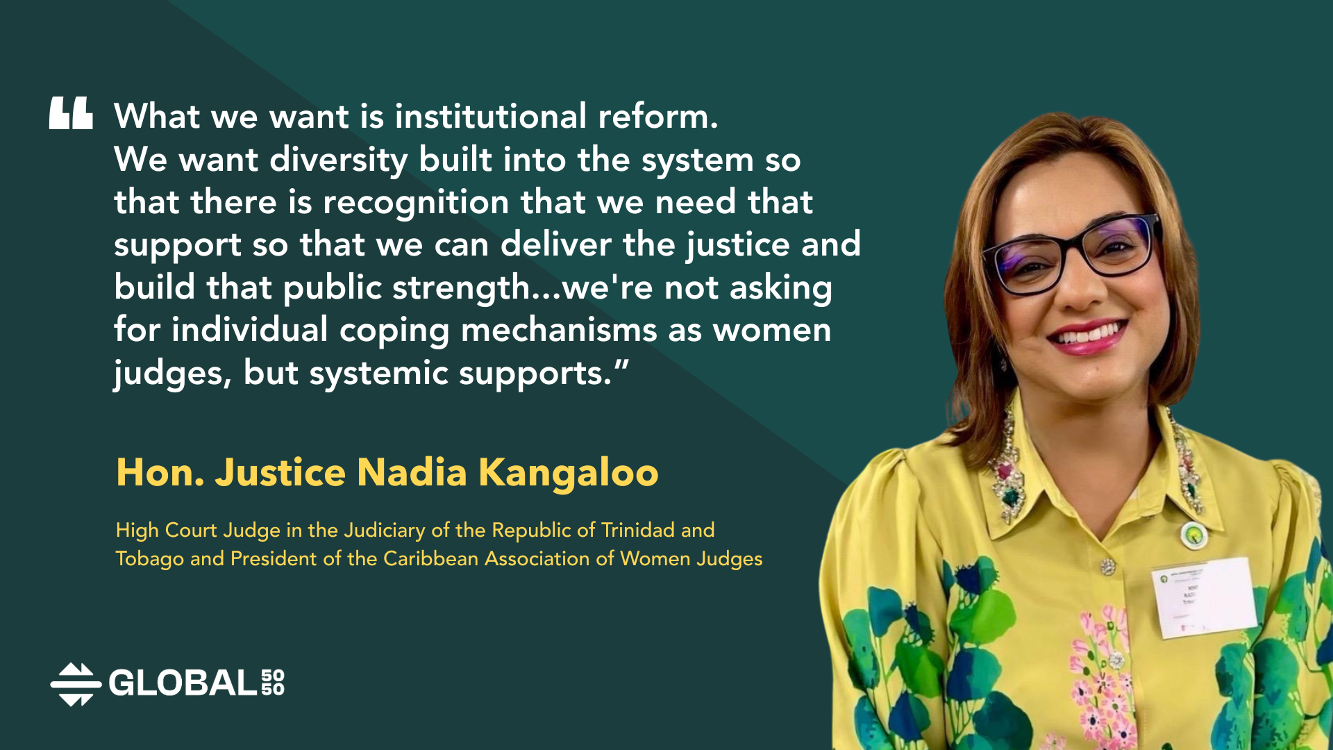 "What we want is institutional reform. We want diversity built into the system so that there is recognition that we need that support so that we can deliver the justice and build that public strength. So for me, we're not asking for individual coping mechanisms as women judges, but systemic support." – Hon. Justice Nadia Kangaloo, High Court Judge in the Judiciary of the Republic of Trinidad and Tobago and President of the Caribbean Association of Women Judges.