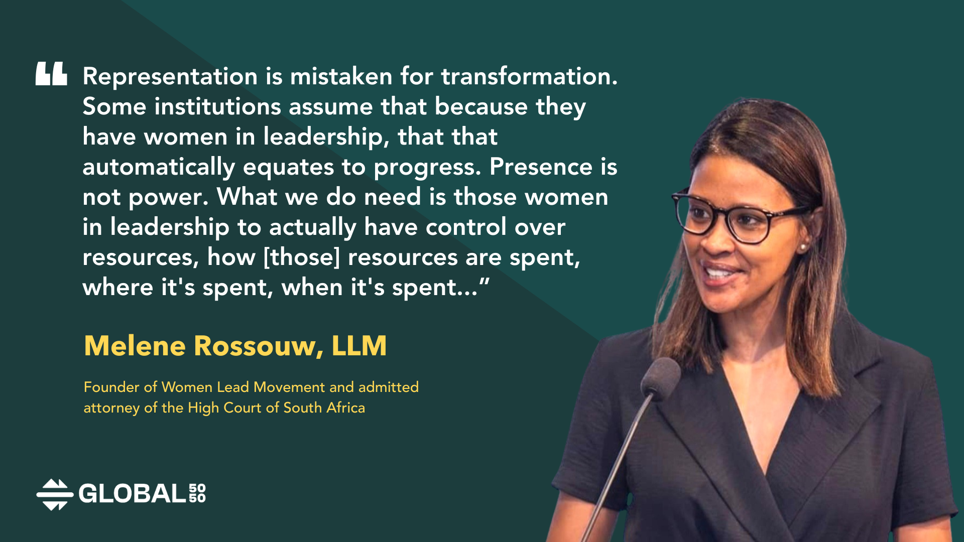 "Representation is mistaken for transformation. Some institutions assume that because they have women in leadership, that that automatically equates to progress. Presence is not power. What we do need is those women in leadership to actually have control over resources, how [those] resources are spent, where it's spent, when it's spent. They must have the ability to influence the agenda, influence how the agenda is set and how that agenda is being driven. And of course, most importantly, they must influence decision making within that institution.” – Melene Rossouw, LLM, Founder of Women Lead Movement and admitted attorney of the High Court of South Africa